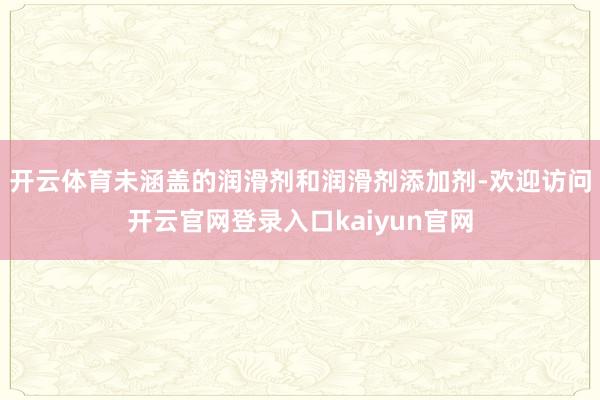 开云体育未涵盖的润滑剂和润滑剂添加剂-欢迎访问开云官网登录入口kaiyun官网