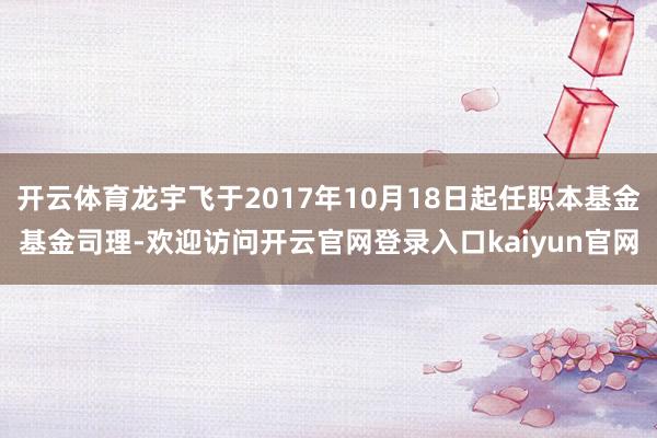开云体育龙宇飞于2017年10月18日起任职本基金基金司理-欢迎访问开云官网登录入口kaiyun官网
