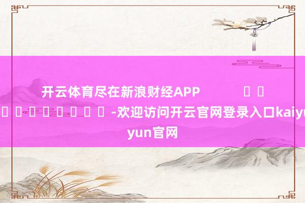 开云体育尽在新浪财经APP -欢迎访问开云官网登录入口kaiyun官网
