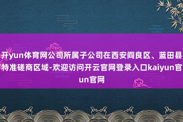 开yun体育网公司所属子公司在西安阎良区、蓝田县有特准磋商区域-欢迎访问开云官网登录入口kaiyun官网