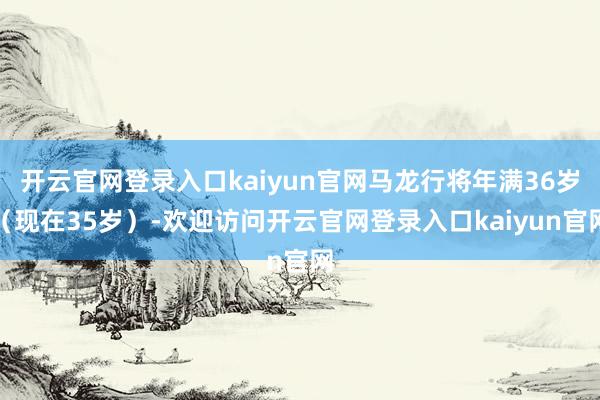开云官网登录入口kaiyun官网马龙行将年满36岁(现在35岁)-欢迎访问开云官网登录入口kaiyun官网