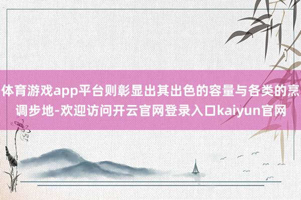 体育游戏app平台则彰显出其出色的容量与各类的烹调步地-欢迎访问开云官网登录入口kaiyun官网
