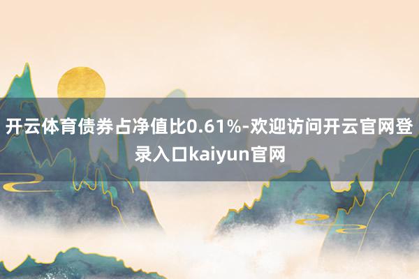 开云体育债券占净值比0.61%-欢迎访问开云官网登录入口kaiyun官网