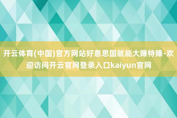 开云体育(中国)官方网站好意思国就能大赚特赚-欢迎访问开云官网登录入口kaiyun官网