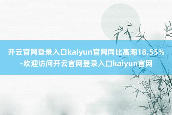 开云官网登录入口kaiyun官网同比高潮18.55%-欢迎访问开云官网登录入口kaiyun官网