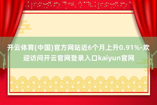 开云体育(中国)官方网站近6个月上升0.91%-欢迎访问开云官网登录入口kaiyun官网