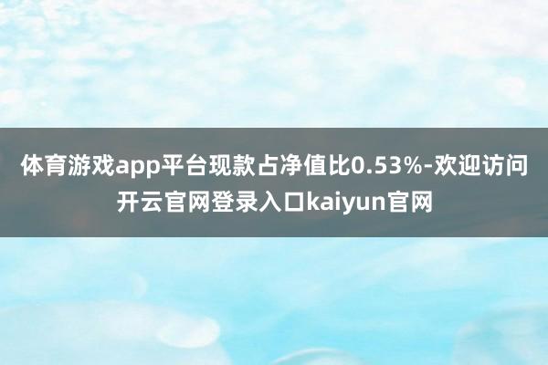 体育游戏app平台现款占净值比0.53%-欢迎访问开云官网登录入口kaiyun官网