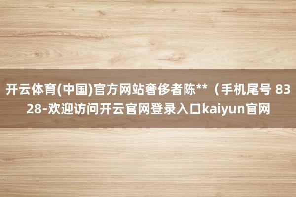 开云体育(中国)官方网站奢侈者陈**（手机尾号 8328-欢迎访问开云官网登录入口kaiyun官网