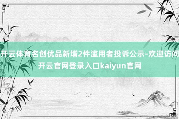 开云体育名创优品新增2件滥用者投诉公示-欢迎访问开云官网登录入口kaiyun官网
