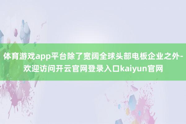 体育游戏app平台除了宽阔全球头部电板企业之外-欢迎访问开云官网登录入口kaiyun官网