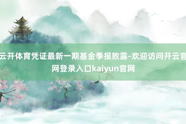 云开体育凭证最新一期基金季报败露-欢迎访问开云官网登录入口kaiyun官网