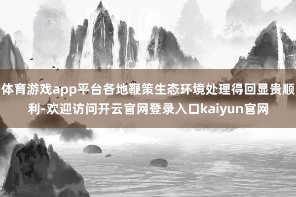体育游戏app平台各地鞭策生态环境处理得回显贵顺利-欢迎访问开云官网登录入口kaiyun官网