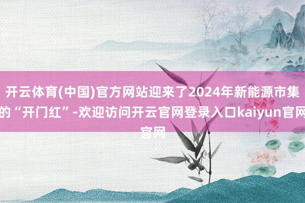 开云体育(中国)官方网站迎来了2024年新能源市集的“开门红”-欢迎访问开云官网登录入口kaiyun官网