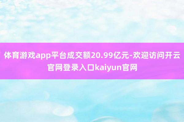体育游戏app平台成交额20.99亿元-欢迎访问开云官网登录入口kaiyun官网