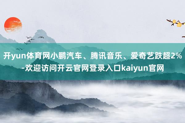 开yun体育网小鹏汽车、腾讯音乐、爱奇艺跌超2%-欢迎访问开云官网登录入口kaiyun官网