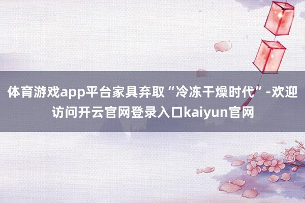 体育游戏app平台家具弃取“冷冻干燥时代”-欢迎访问开云官网登录入口kaiyun官网
