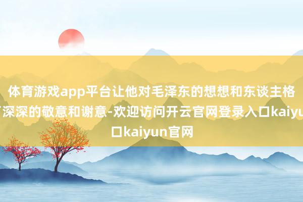 体育游戏app平台让他对毛泽东的想想和东谈主格产生了深深的敬意和谢意-欢迎访问开云官网登录入口kaiyun官网