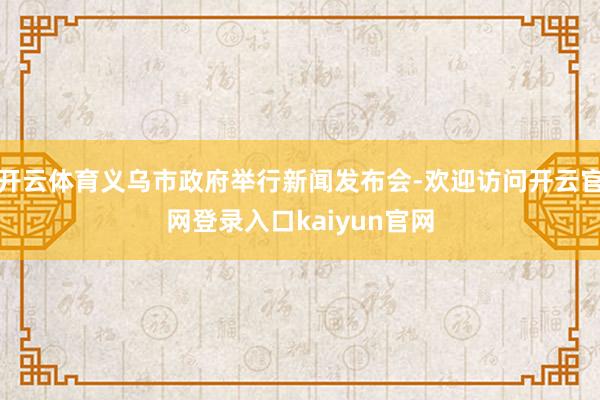 开云体育义乌市政府举行新闻发布会-欢迎访问开云官网登录入口kaiyun官网