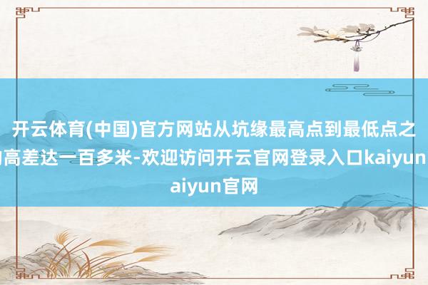 开云体育(中国)官方网站从坑缘最高点到最低点之间的高差达一百多米-欢迎访问开云官网登录入口kaiyun官网