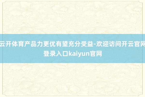 云开体育产品力更优有望充分受益-欢迎访问开云官网登录入口kaiyun官网