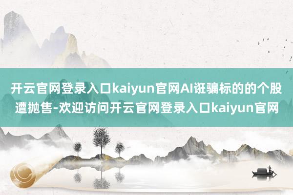 开云官网登录入口kaiyun官网AI诳骗标的的个股遭抛售-欢迎访问开云官网登录入口kaiyun官网