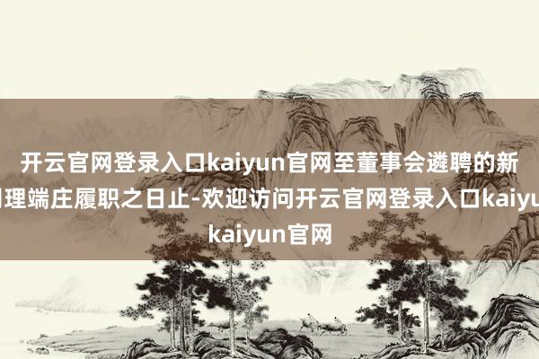 开云官网登录入口kaiyun官网至董事会遴聘的新任总司理端庄履职之日止-欢迎访问开云官网登录入口kaiyun官网