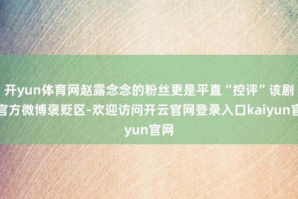 开yun体育网赵露念念的粉丝更是平直“控评”该剧集官方微博褒贬区-欢迎访问开云官网登录入口kaiyun官网