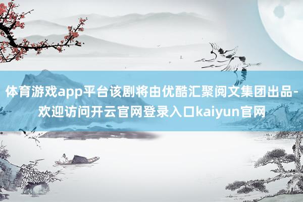 体育游戏app平台该剧将由优酷汇聚阅文集团出品-欢迎访问开云官网登录入口kaiyun官网