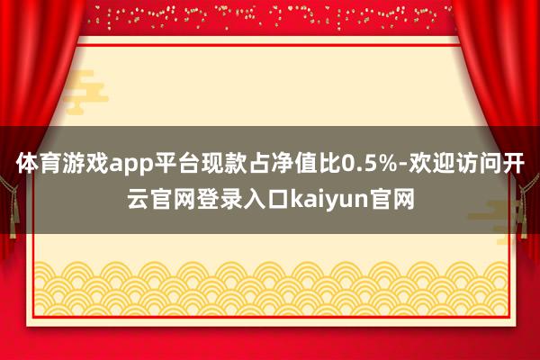 体育游戏app平台现款占净值比0.5%-欢迎访问开云官网登录入口kaiyun官网