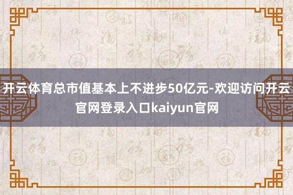 开云体育总市值基本上不进步50亿元-欢迎访问开云官网登录入口kaiyun官网