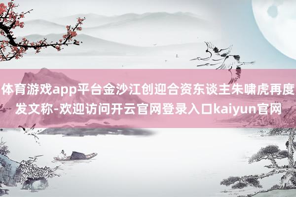 体育游戏app平台金沙江创迎合资东谈主朱啸虎再度发文称-欢迎访问开云官网登录入口kaiyun官网