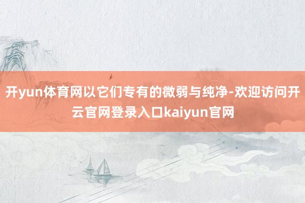 开yun体育网以它们专有的微弱与纯净-欢迎访问开云官网登录入口kaiyun官网