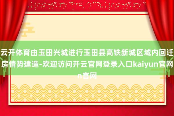 云开体育由玉田兴城进行玉田县高铁新城区域内回迁房情势建造-欢迎访问开云官网登录入口kaiyun官网