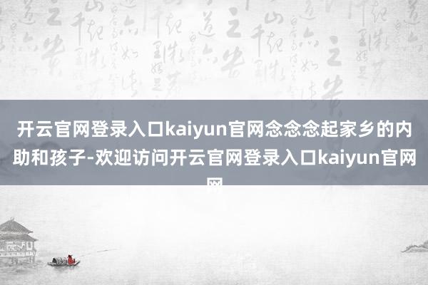 开云官网登录入口kaiyun官网念念念起家乡的内助和孩子-欢迎访问开云官网登录入口kaiyun官网