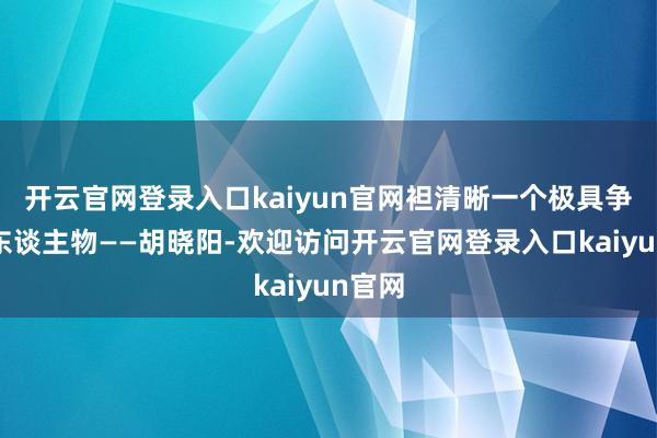 开云官网登录入口kaiyun官网袒清晰一个极具争议的东谈主物——胡晓阳-欢迎访问开云官网登录入口kaiyun官网
