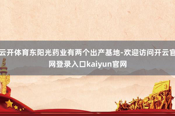 云开体育东阳光药业有两个出产基地-欢迎访问开云官网登录入口kaiyun官网