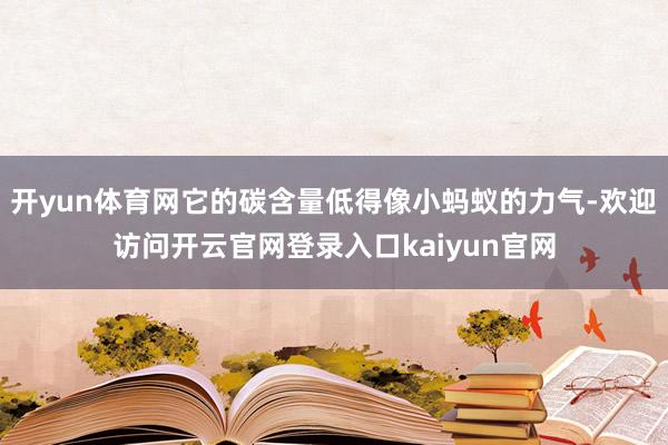 开yun体育网它的碳含量低得像小蚂蚁的力气-欢迎访问开云官网登录入口kaiyun官网