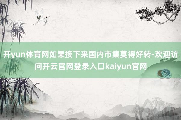 开yun体育网如果接下来国内市集莫得好转-欢迎访问开云官网登录入口kaiyun官网