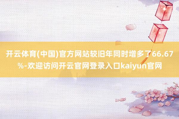 开云体育(中国)官方网站较旧年同时增多了66.67%-欢迎访问开云官网登录入口kaiyun官网