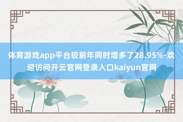 体育游戏app平台较前年同时增多了28.95%-欢迎访问开云官网登录入口kaiyun官网