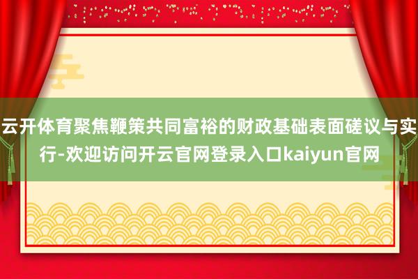 云开体育聚焦鞭策共同富裕的财政基础表面磋议与实行-欢迎访问开云官网登录入口kaiyun官网