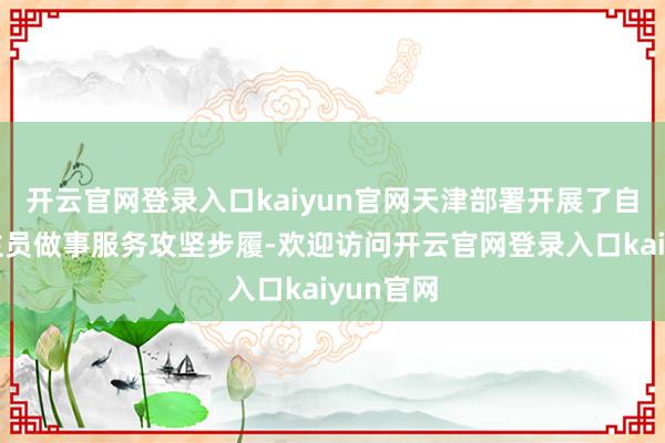 开云官网登录入口kaiyun官网天津部署开展了自在东谈主员做事服务攻坚步履-欢迎访问开云官网登录入口kaiyun官网