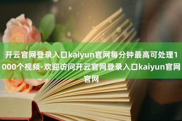 开云官网登录入口kaiyun官网每分钟最高可处理1000个视频-欢迎访问开云官网登录入口kaiyun官网