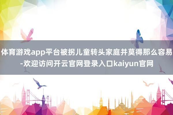 体育游戏app平台被拐儿童转头家庭并莫得那么容易-欢迎访问开云官网登录入口kaiyun官网