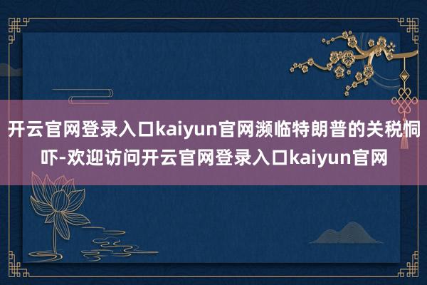 开云官网登录入口kaiyun官网濒临特朗普的关税恫吓-欢迎访问开云官网登录入口kaiyun官网