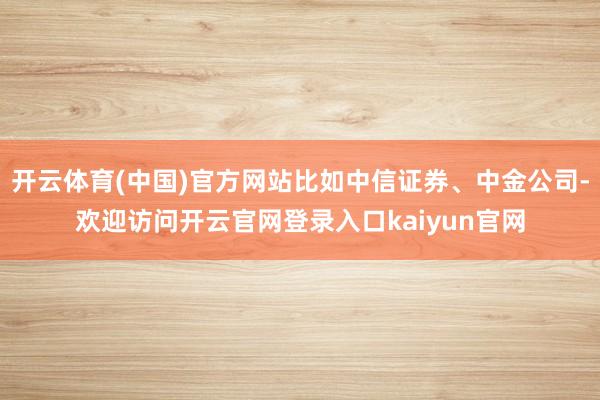 开云体育(中国)官方网站比如中信证券、中金公司-欢迎访问开云官网登录入口kaiyun官网