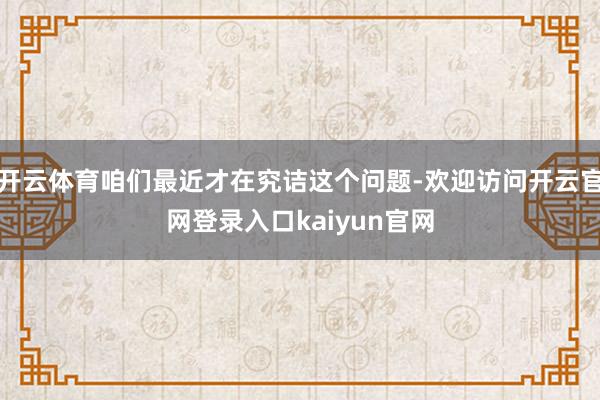 开云体育咱们最近才在究诘这个问题-欢迎访问开云官网登录入口kaiyun官网