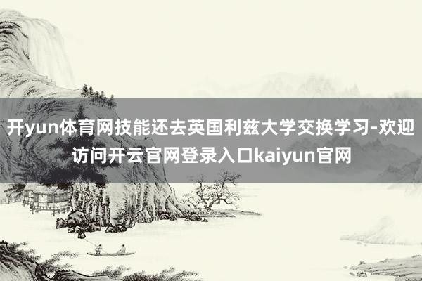 开yun体育网技能还去英国利兹大学交换学习-欢迎访问开云官网登录入口kaiyun官网