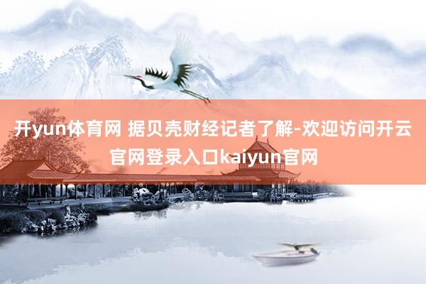 开yun体育网 　　据贝壳财经记者了解-欢迎访问开云官网登录入口kaiyun官网