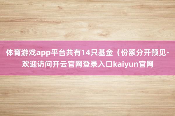体育游戏app平台共有14只基金（份额分开预见-欢迎访问开云官网登录入口kaiyun官网